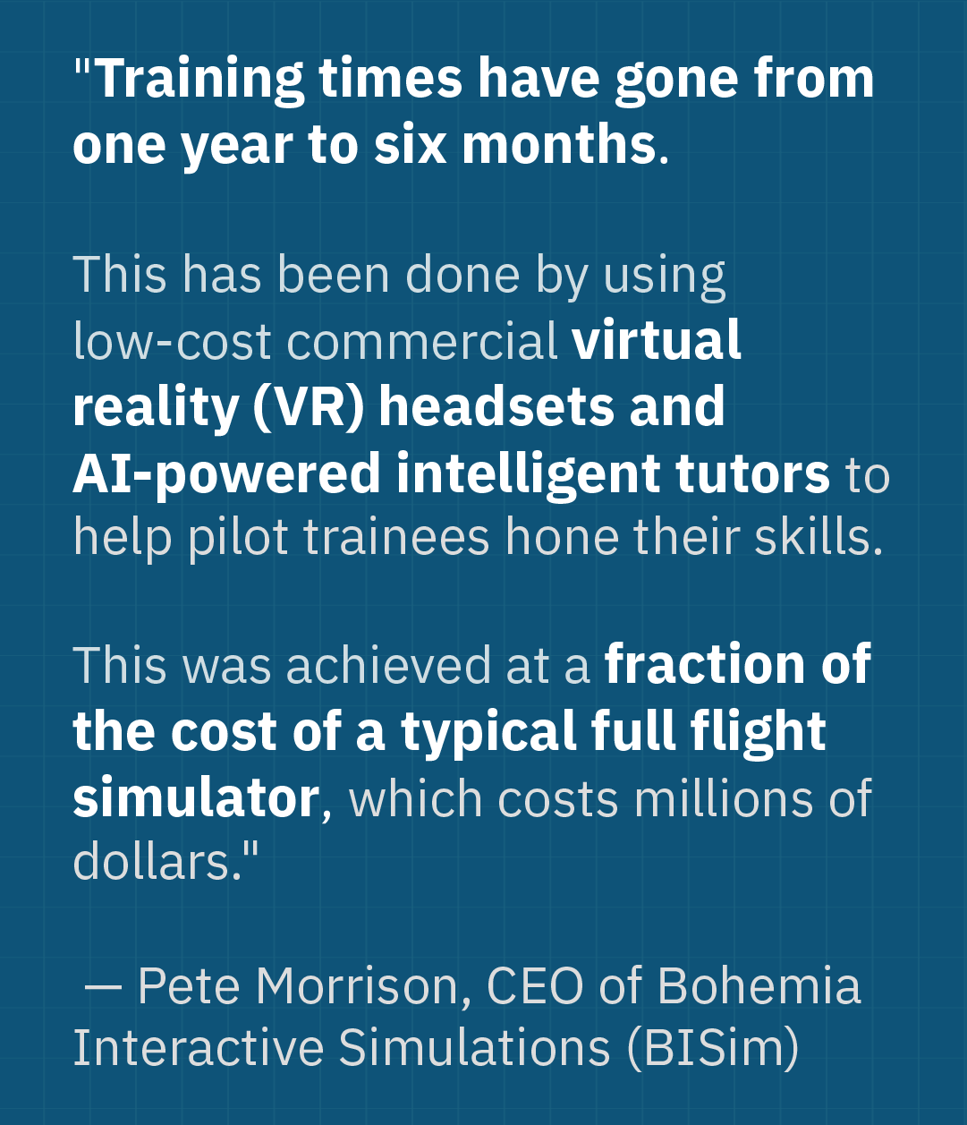 According to Pete Morrison, CEO of Bohemia Interactive Simulations (BISim), "Training times have gone from one year to six months. . . . This was achieved at a fraction of the cost of a typical full flight simulator, which costs millions of dollars."